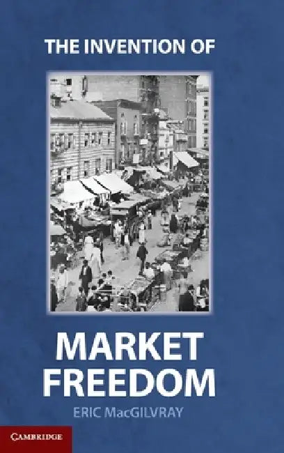 The Invention of Market Freedom by Eric Macgilvray