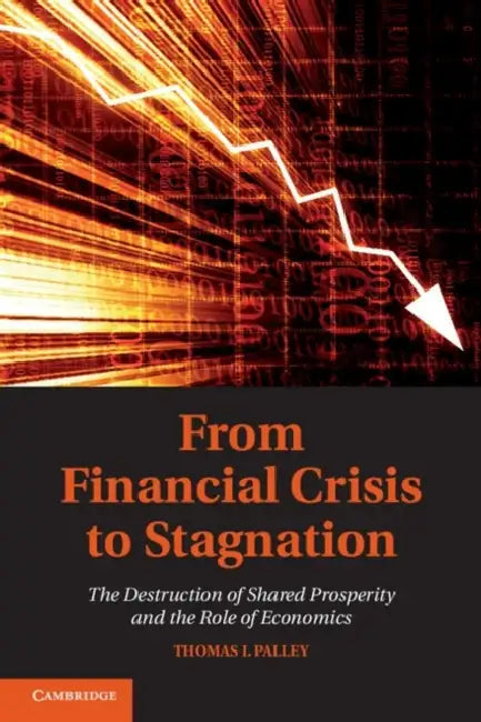 From Financial Crisis to Stagnation: The Destruction of Shared Prosperity and the Role of Economics by Thomas I. Palley
