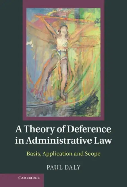 A Theory of Deference in Administrative Law: Basis, Application and Scope by Paul Daly