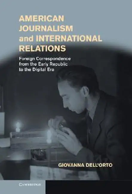 American Journalism and International Relations: Foreign Correspondence from the Early Republic to the Digital Era by Giovanna Dell'orto