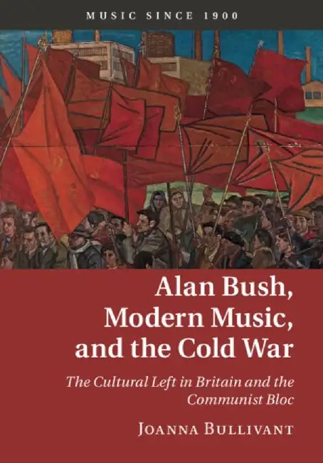 Alan Bush, Modern Music, and the Cold War: The Cultural Left in Britain and the Communist Bloc by Joanna Bullivant