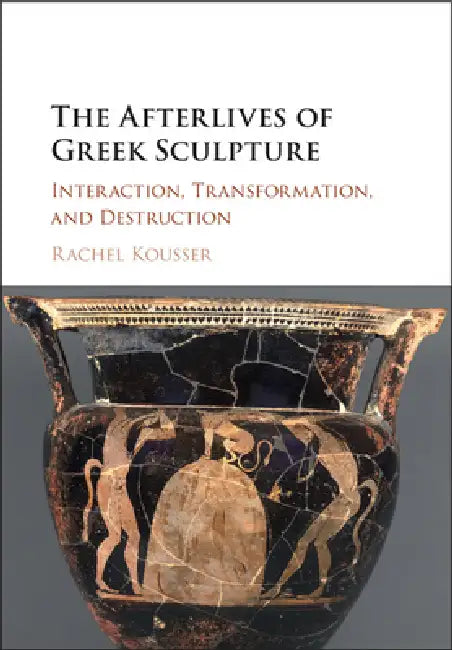 The Afterlives of Greek Sculpture: Interaction, Transformation, and Destruction by Rachel Kousser