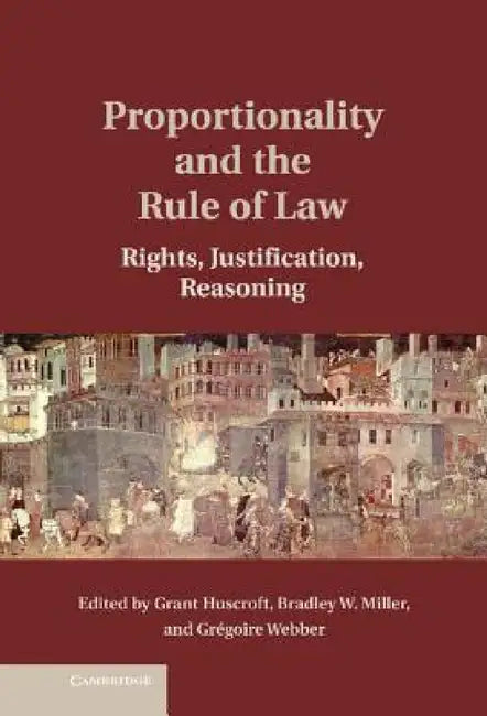 Proportionality and the Rule of Law: Rights, Justification, Reasoning by Grant Huscroft, Bradley W. Miller, Gregoire Webber