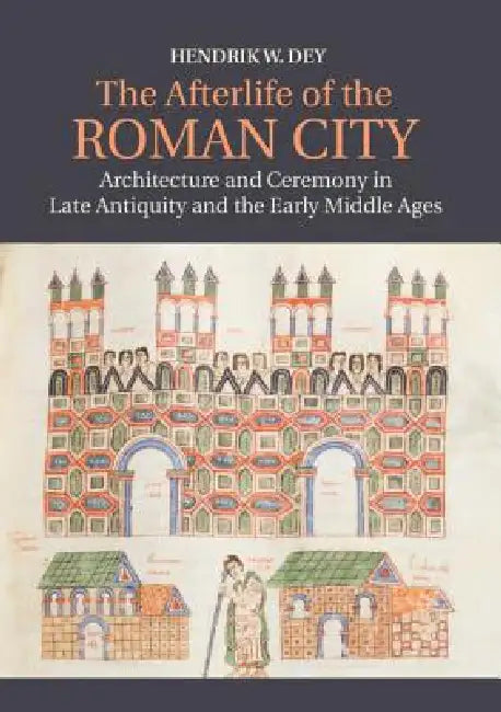 The Afterlife of the Roman City: Architecture and Ceremony in Late Antiquity and the Early Middle Ages by Hendrik W. Dey
