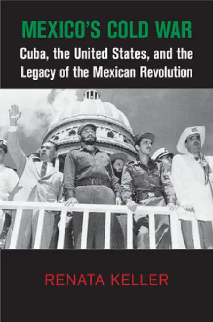 Mexico's Cold War: Cuba, the United States, and the Legacy of the Mexican Revolution by Renata Keller