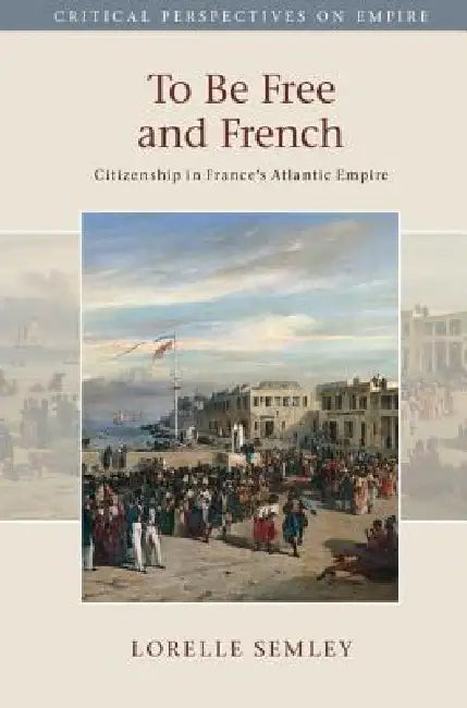 To Be Free and French: Citizenship in France's Atlantic Empire by Lorelle Semley