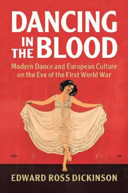 Dancing in the Blood: Modern Dance and European Culture on the Eve of the First World War by Edward Ross Dickinson