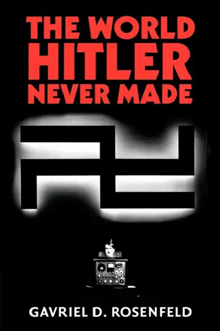 The World Hitler Never Made: Alternate History and the Memory of Nazism by Gavriel D. Rosenfeld