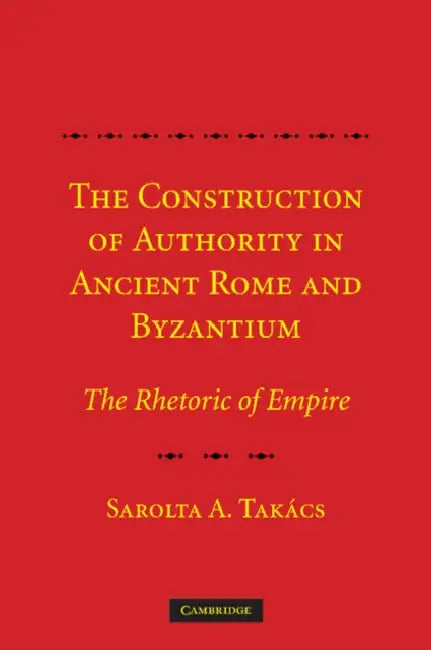 The Construction of Authority in Ancient Rome and Byzantium: The Rhetoric of Empire by Sarolta A. Tak Cs, Sarolta A. Takacs