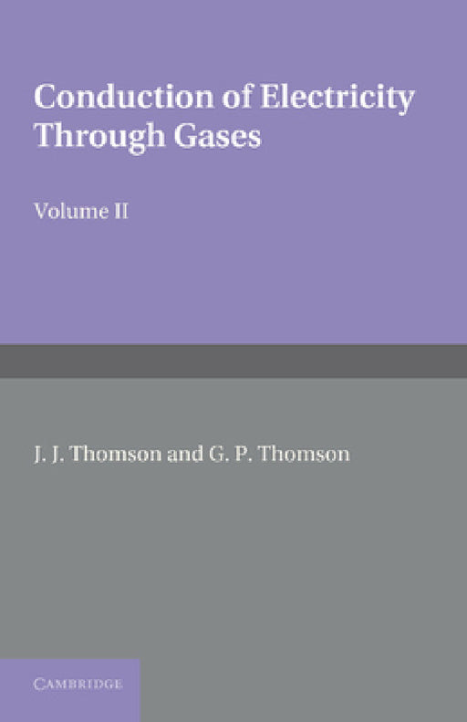 Conduction of Electricity Through Gases: Volume 2, Ionisation by Collision and the Gaseous Discharge by J. J. Thomson, G. P. Thomson