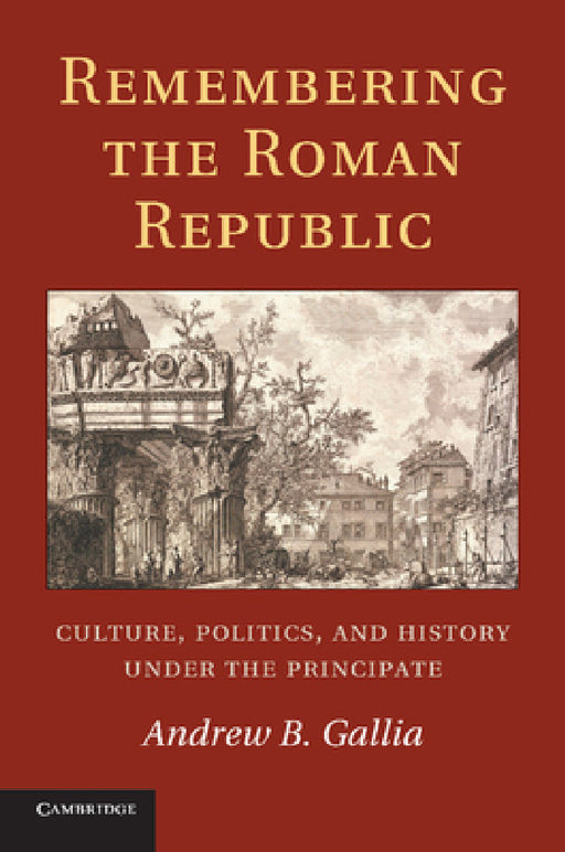 Remembering the Roman Republic: Culture, Politics and History Under the Principate by Andrew B. Gallia