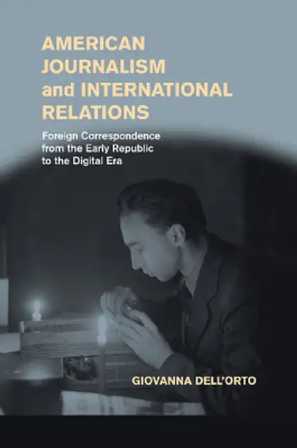 American Journalism and International Relations: Foreign Correspondence from the Early Republic to the Digital Era by Giovanna Dell'orto