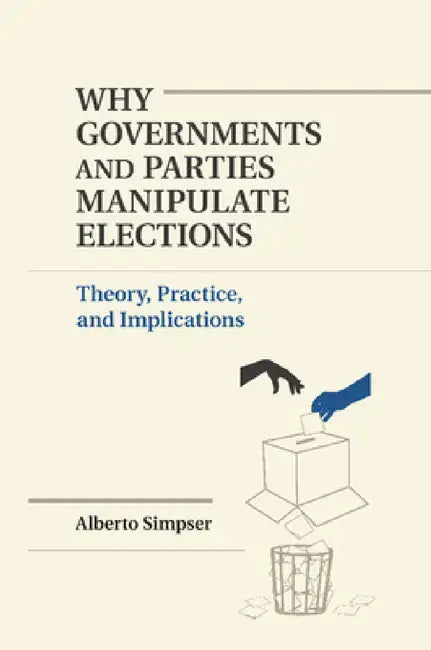 Why Governments and Parties Manipulate Elections: Theory, Practice, and Implications by Alberto Simpser