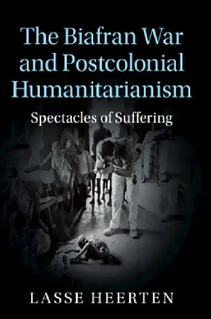 The Biafran War and Postcolonial Humanitarianism by Lasse Heerten