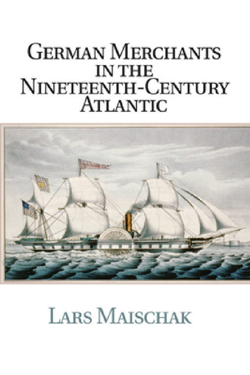 German Merchants in the Nineteenth-Century Atlantic by Lars Maischak
