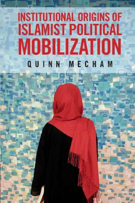 Institutional Origins of Islamist Political Mobilization by R. Quinn Mecham