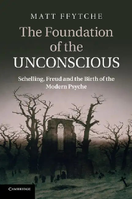 The Foundation of the Unconscious: Schelling, Freud and the Birth of the Modern Psyche by Matt Ffytche