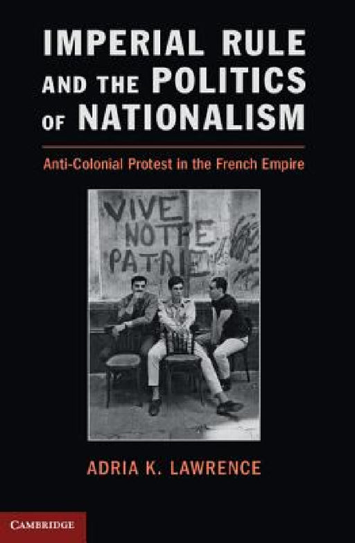 Imperial Rule and the Politics of Nationalism: Anti-Colonial Protest in the French Empire by Adria Lawrence
