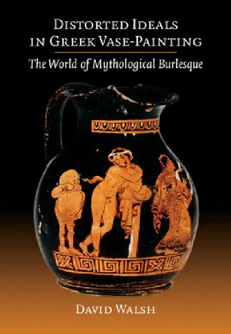 Distorted Ideals in Greek Vase-Painting: The World of Mythological Burlesque by David Walsh