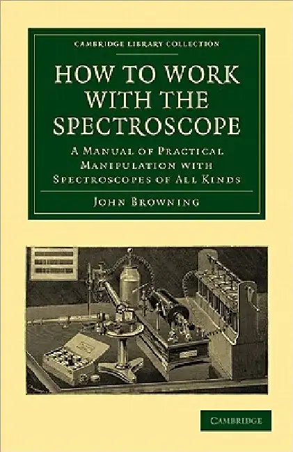 How to Work with the Spectroscope: A Manual of Practical Manipulation with Spectroscopes of All Kinds. by John Browning