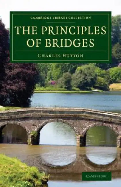 The Principles of Bridges: Containing the Mathematical Demonstrations of the Properties of the Arches, the Thickness of the Piers, the Force of t by Charles Hutton