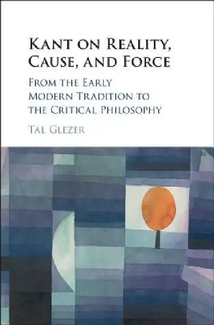 Kant on Reality, Cause, and Force: From the Early Modern Tradition to the Critical Philosophy by Tal Glezer
