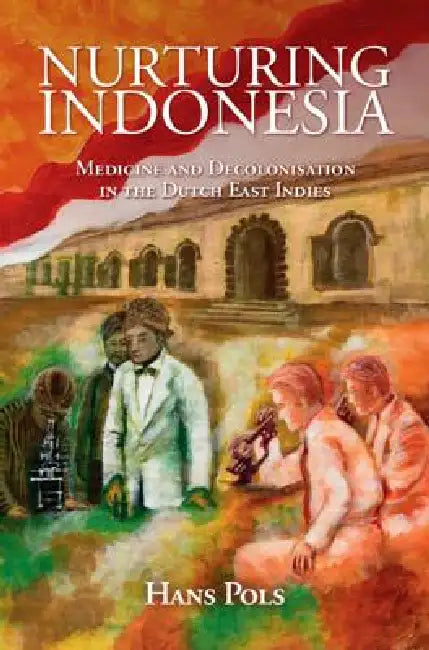 Nurturing Indonesia: Medicine and Decolonisation in the Dutch East Indies by Hans Pols