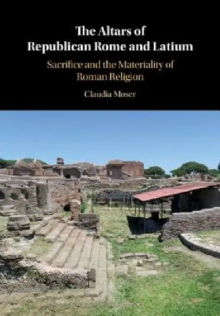 The Altars of Republican Rome and Latium: Sacrifice and the Materiality of Roman Religion by Claudia Moser