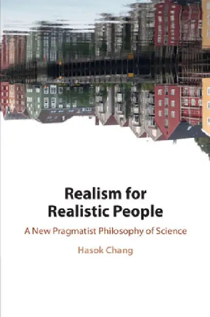 Realism for Realistic People: A New Pragmatist Philosophy of Science by Hasok (University of Cambridge) Chang