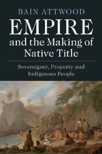 Empire and the Making of Native Title: Sovereignty, Property and Indigenous People by Bain Attwood