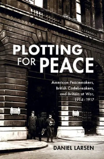 Plotting for Peace: American Peacemakers, British Codebreakers, and Britain at War, 1914-1917 by Daniel Larsen