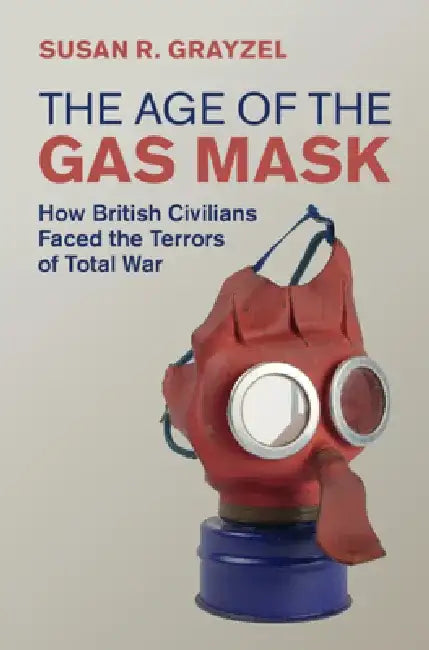 The Age of the Gas Mask: How British Civilians Faced the Terrors of Total War by Susan R. Grayzel