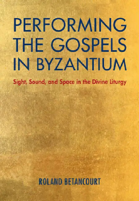 Performing the Gospels in Byzantium: Sight, Sound, and Space in the Divine Liturgy by Roland Betancourt