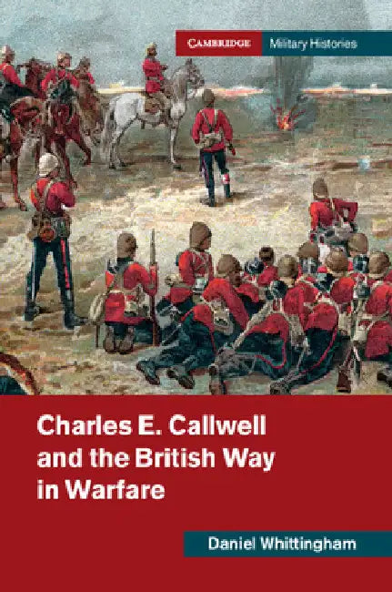 Charles E. Callwell and the British Way in Warfare by Daniel Whittingham
