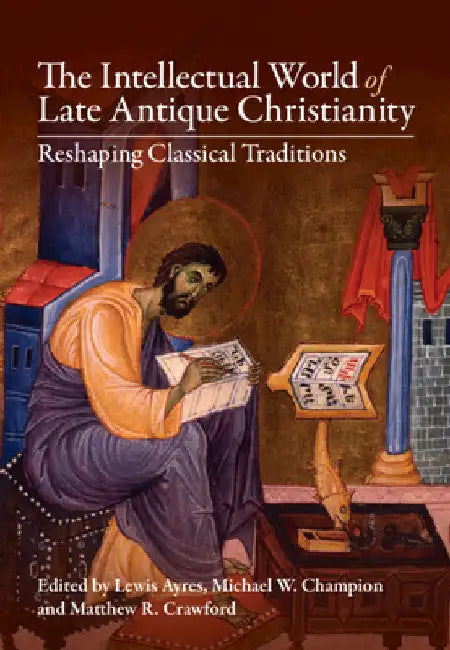 The Intellectual World of Late Antique Christianity: Reshaping Classical Traditions by Lewis Ayres