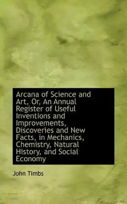 Arcana of Science and Art, Or, an Annual Register of Useful Inventions and Improvements, Discoveries by John Timbs