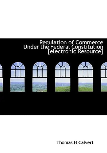 Regulation of Commerce Under the Federal Constitution [Electronic Resource] by Thomas H. Calvert