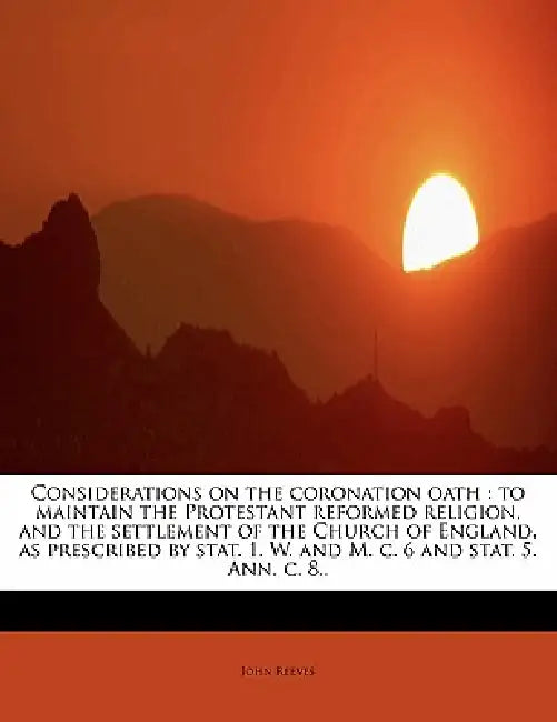 Considerations on the Coronation Oath: To Maintain the Protestant Reformed Religion, and the Settlement of the Church of England, as Prescribed by Sta by John Reeves