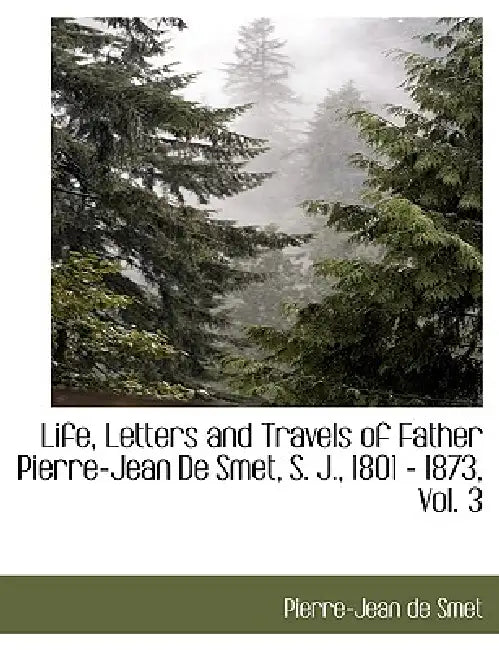Life, Letters and Travels of Father Pierre-Jean de Smet, S. J., 1801 - 1873, Vol. 3 by Pierre-Jean De Smet