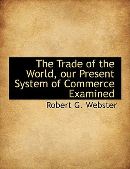 The Trade of the World, Our Present System of Commerce Examined by Robert G. Webster
