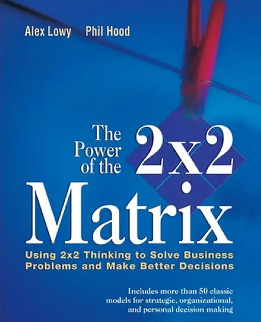 The Power of the 2 X 2 Matrix: Using 2 X 2 Thinking to Solve Business Problems and Make Better Decisions by Alex Lowy