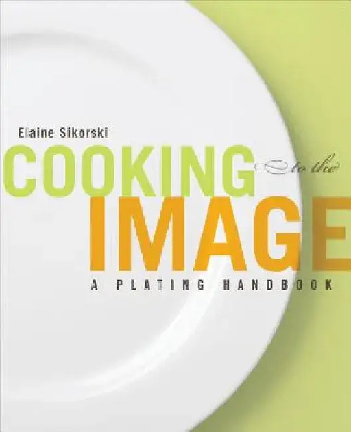 Cooking to the Image: A Plating Handbook by Elaine Sikorski