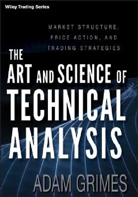 The Art and Science of Technical Analysis: Market Structure, Price Action and Trading Strategies by Adam Grimes