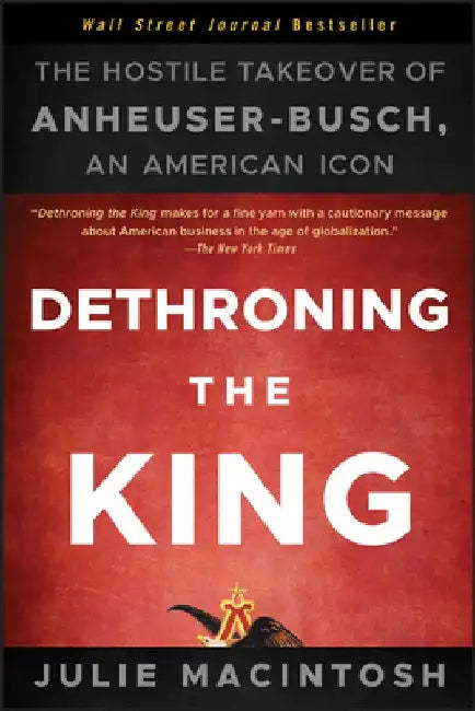 Dethroning the King: The Hostile Takeover of Anheuser-Busch, an American Icon by Julie Macintosh