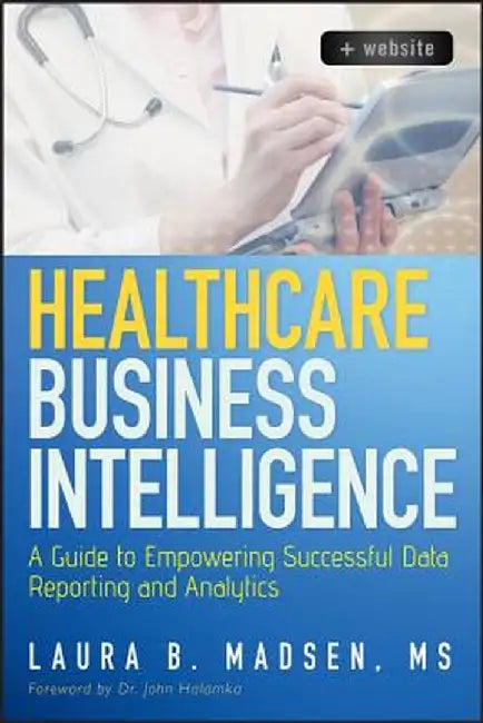 Healthcare Business Intelligence, + Website: A Guide to Empowering Successful Data Reporting and Analytics by Laura Madsen
