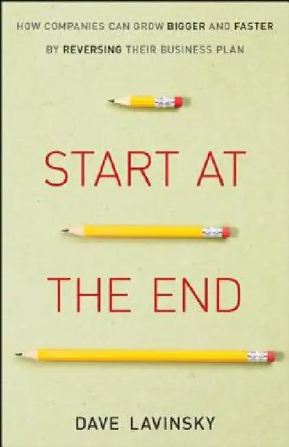Start at the End: How Companies Can Grow Bigger and Faster by Reversing Their Business Plan by David Lavinsky