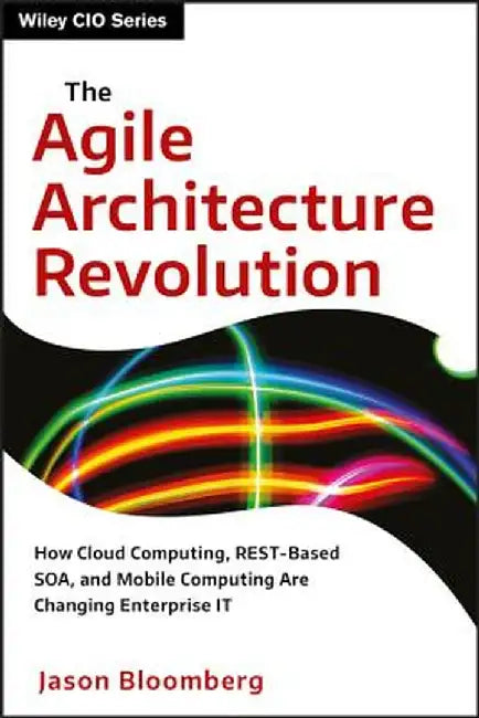 The Agile Architecture Revolution: How Cloud Computing, REST-Based SOA, and Mobile Computing Are Changing Enterprise IT by Jason Bloomberg