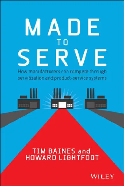 Made to Serve: How Manufacturers Can Compete Through Servitization and Product-Service Systems by Timothy Baines