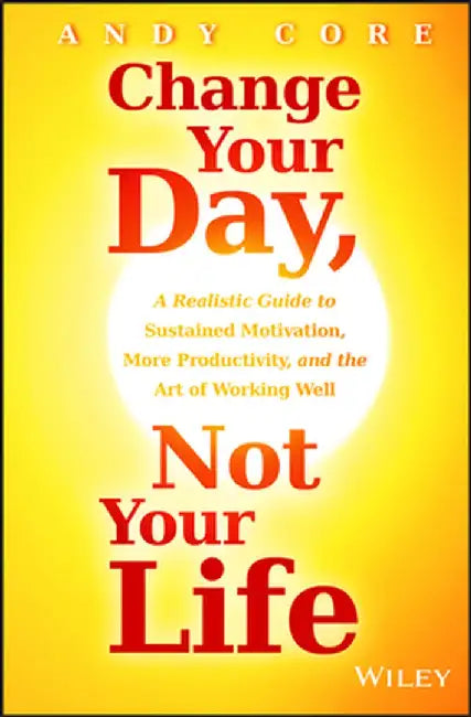Change Your Day, Not Your Life: A Realistic Guide to Sustained Motivation, More Productivity, and the Art of Working Well by Andy Core