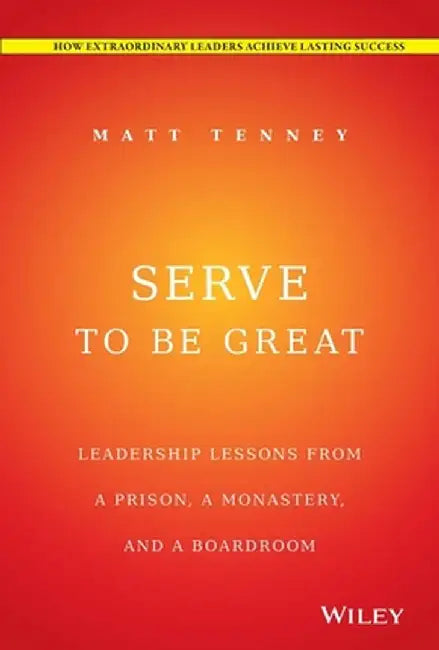 Serve to Be Great: Leadership Lessons from a Prison, a Monastery, and a Boardroom by Matt Tenney